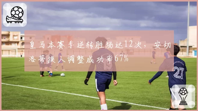 皇马本赛季逆转胜场达12次,安切洛蒂换人调整成功率67%
