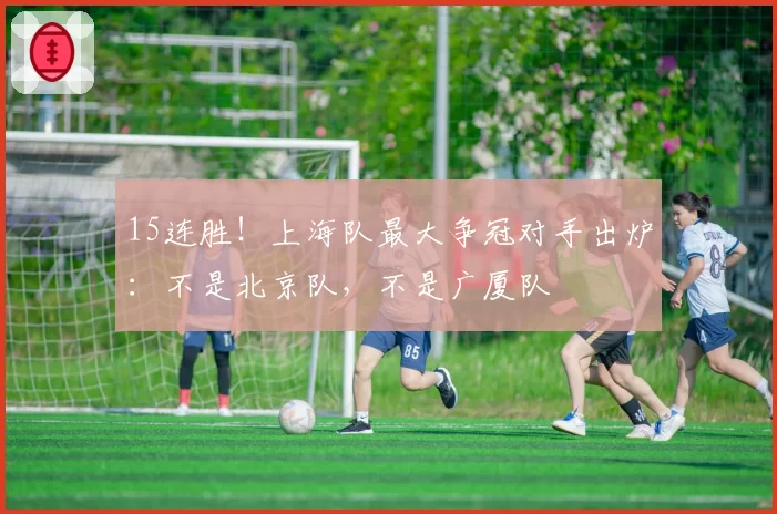 15连胜！上海队最大争冠对手出炉：不是北京队，不是广厦队