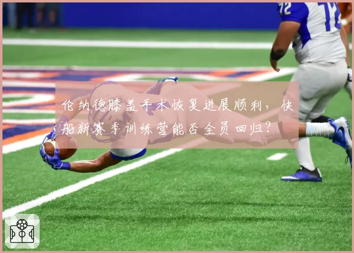 伦纳德膝盖手术恢复进展顺利，快船新赛季训练营能否全员回归？