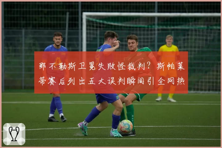 那不勒斯卫冕失败怪裁判?斯帕莱蒂赛后列出五大误判瞬间引全网热议