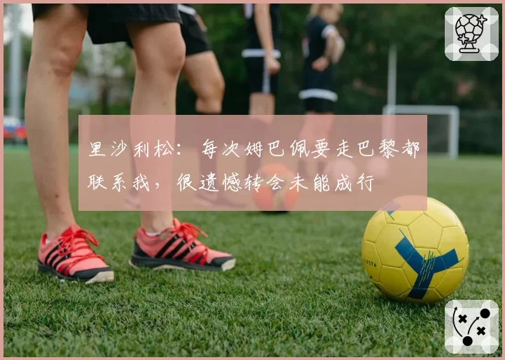 里沙利松：每次姆巴佩要走巴黎都联系我，很遗憾转会未能成行