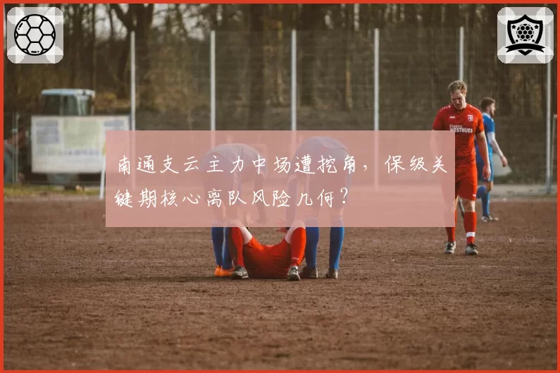 南通支云主力中场遭挖角,保级关键期核心离队风险几何?