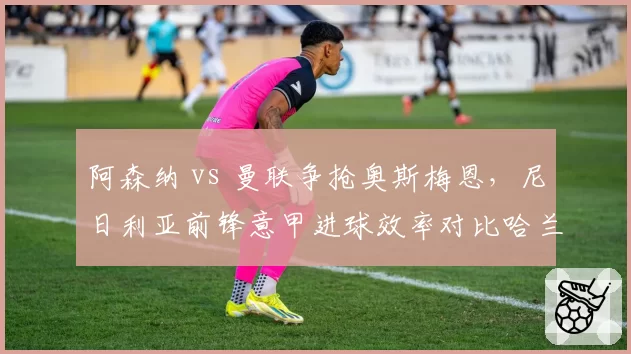 阿森纳 vs 曼联争抢奥斯梅恩，尼日利亚前锋意甲进球效率对比哈兰德