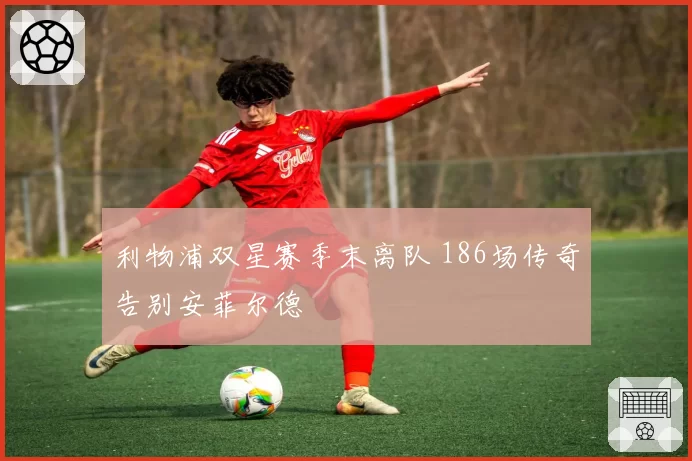 利物浦双星赛季末离队 186场传奇告别安菲尔德