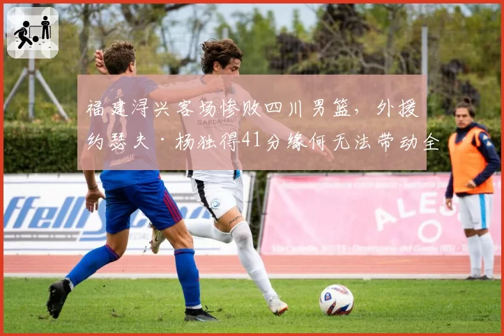 福建浔兴客场惨败四川男篮,外援约瑟夫·杨独得41分缘何无法带动全队?