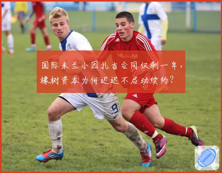 国际米兰小因扎吉合同仅剩一年，橡树资本为何迟迟不启动续约？