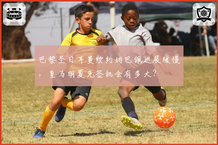 巴黎圣日耳曼续约姆巴佩进展缓慢，皇马明夏免签机会有多大？