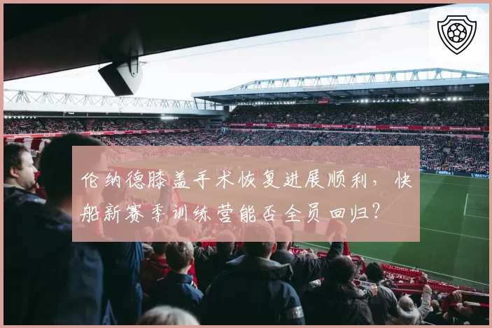 伦纳德膝盖手术恢复进展顺利，快船新赛季训练营能否全员回归？